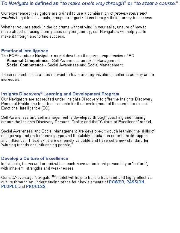 Text Box: To Navigate is defined as to make ones way through or to steer a course.Our experienced Navigators are trained to use a combination of proven tools and models to guide individuals, groups or organizations through their journey to success.  Whether you are stuck in the doldrums without wind in your sails, unsure of how to move ahead or facing stormy seas on your journey, our Navigators will help you to make it through and to find success.Emotional IntelligenceThe EQAdvantage Navigator  model develops the core competencies of EQ Personal Competence - Self Awareness and Self ManagementSocial Competence - Social Awareness and Social ManagementThese competencies are as relevant to team and organizational cultures as they are to individualsInsights Discovery Learning and Development ProgramOur Navigators are accredited under Insights Discovery to offer the Insights Discovery Personal Profile, the best tool available for the development of the competencies of Emotional Intelligence (EQ).Self Awareness and self management is developed through coaching and training around the Insights Discovery Personal Profile and the Culture of Excellence model.Social Awareness and Social Management are developed through learning the skills of recognizing and understanding type and the ability to adapt in order to build rapport and influence.  These skills are extremely valuable and have set a new standard for winning friends and influencing people.Develop a Culture of Excellence
Individuals, teams and organizations each have a dominant personality or culture, with inherent  strengths and weaknesses. Our EQAdvantage NavigatorTM model will help to build a balanced and highy effective culture through an understanding of the four key elements of POWER, PASSION, PEOPLE and PROCESS.
