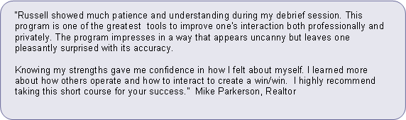 Rounded Rectangle: Russell showed much patience and understanding during my debrief session. This program is one of the greatest  tools to improve one's interaction both professionally and privately. The program impresses in a way that appears uncanny but leaves one pleasantly surprised with its accuracy.   
Knowing my strengths gave me confidence in how I felt about myself. I learned more about how others operate and how to interact to create a win/win.  I highly recommend taking this short course for your success.  Mike Parkerson, Realtor